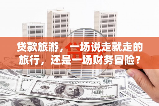 利通贷款旅游，一场说走就走的旅行，还是一场财务冒险？
