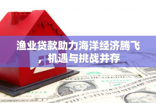 利通渔业贷款助力海洋经济腾飞，机遇与挑战并存