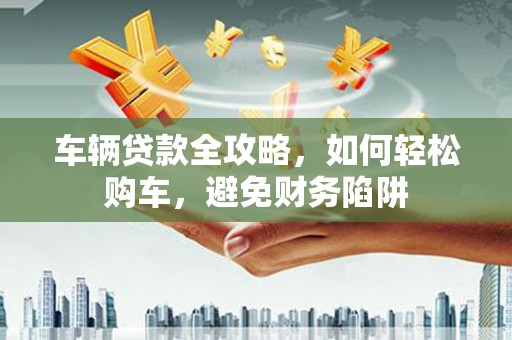 利通车辆贷款全攻略，如何轻松购车，避免财务陷阱