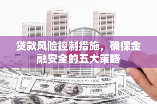 利通贷款风险控制措施，确保金融安全的五大策略