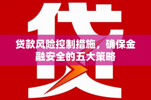 利通贷款风险控制措施，确保金融安全的五大策略