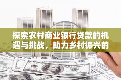 利通探索农村商业银行贷款的机遇与挑战，助力乡村振兴的金融引擎