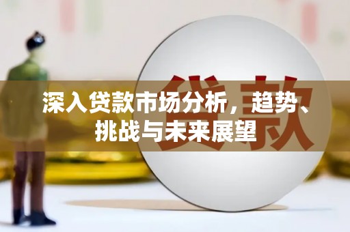 利通深入贷款市场分析，趋势、挑战与未来展望